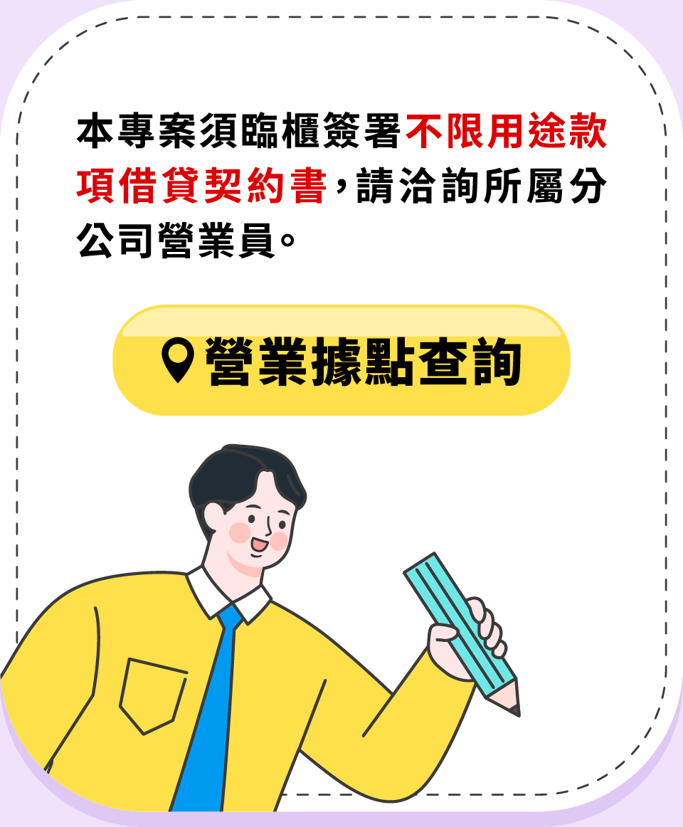 本專案須臨櫃簽署不限用途款項借貸契約書,請洽詢所屬分公司營業員。營業據點查詢。 本專案須臨櫃簽署不限用途款項借貸契約書,請洽詢所屬分公司營業員。營業據點查詢。